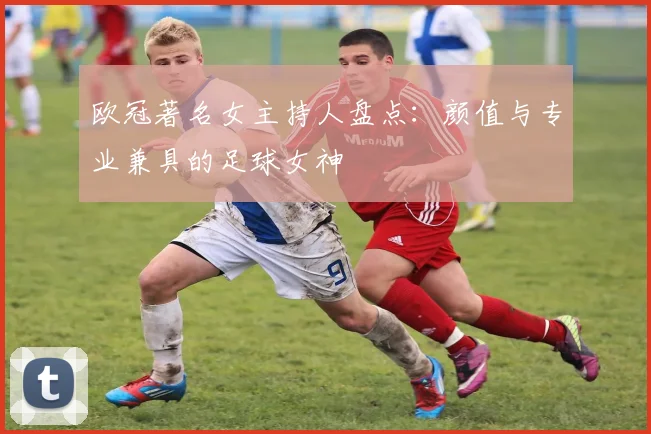 欧冠著名女主持人盘点：颜值与专业兼具的足球女神