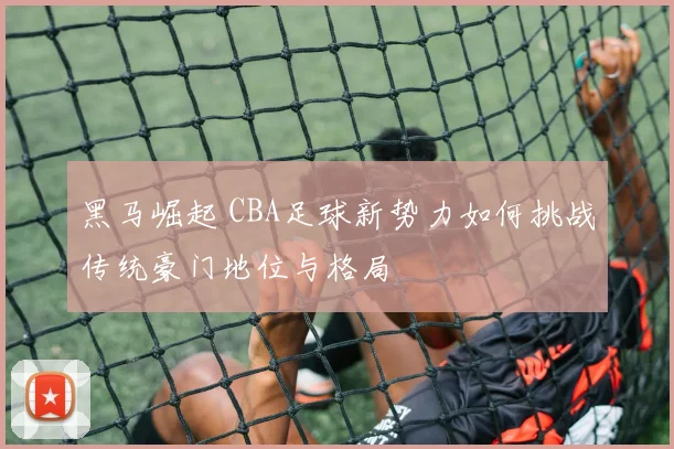 黑马崛起 CBA足球新势力如何挑战传统豪门地位与格局