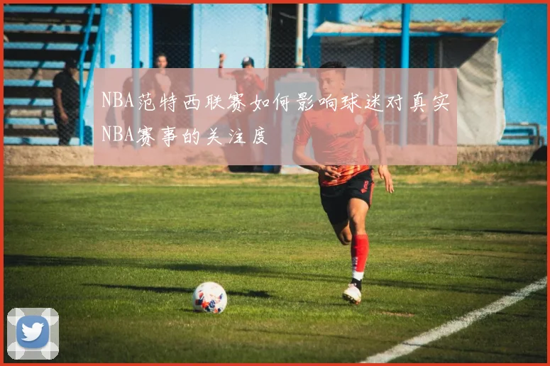NBA范特西联赛如何影响球迷对真实NBA赛事的关注度