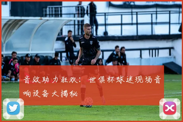 音效助力狂欢：世俱杯球迷现场音响设备大揭秘