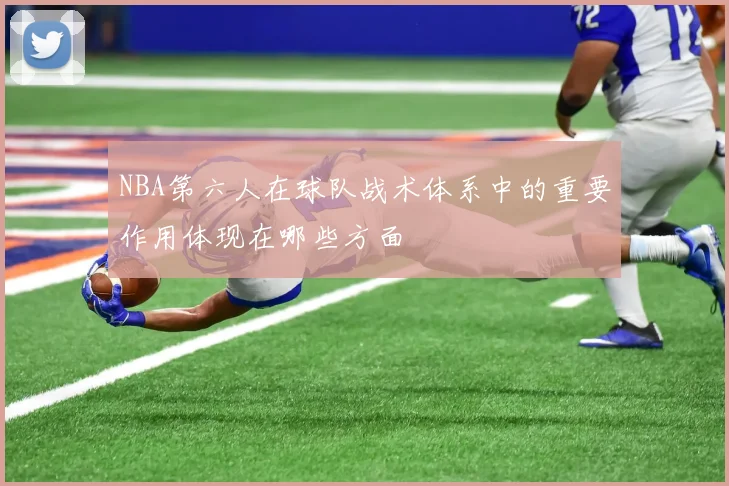 NBA第六人在球队战术体系中的重要作用体现在哪些方面