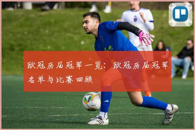 欧冠历届冠军一览：欧冠历届冠军名单与比赛回顾